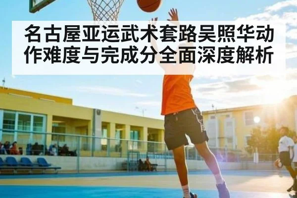 名古屋亚运武术套路吴照华动作难度与完成分全面深度解析